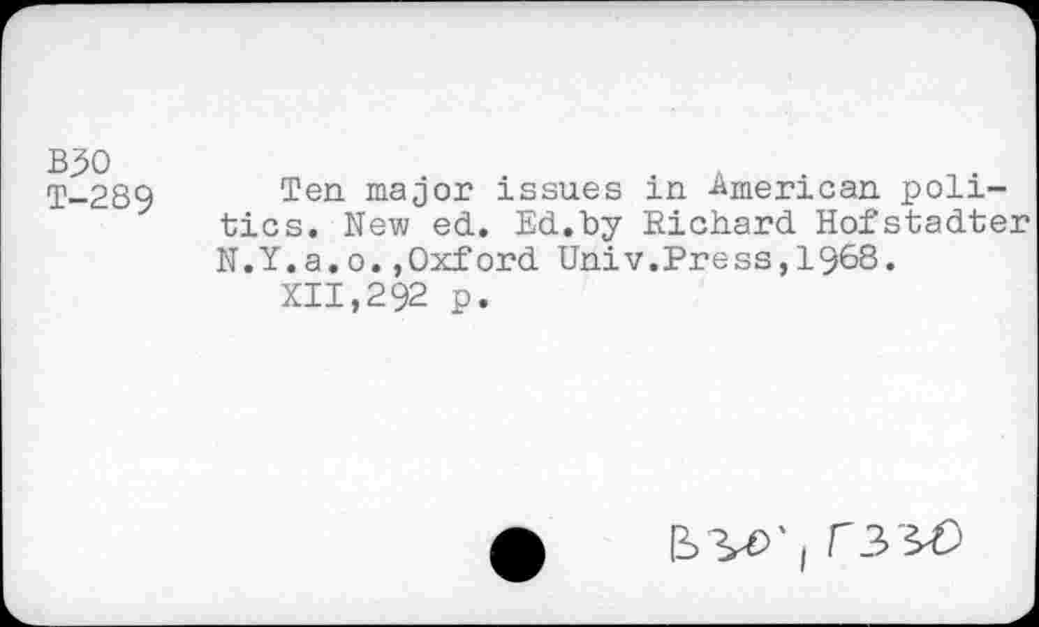 ﻿BJO T-289
Ten major issues in -American politics, New ed. Ed.by Richard Hofstadter N.Y.a,o.,Oxford Univ.Press,1968.
xii,292 p.